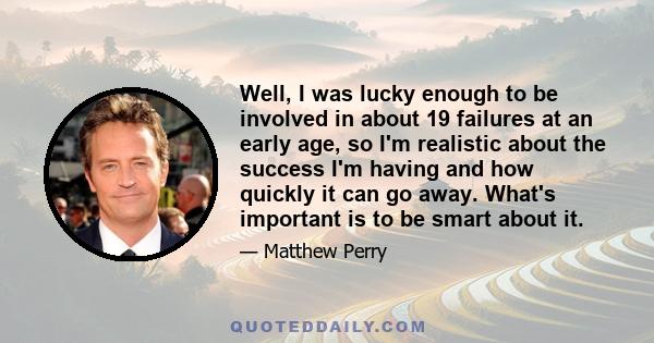 Well, I was lucky enough to be involved in about 19 failures at an early age, so I'm realistic about the success I'm having and how quickly it can go away. What's important is to be smart about it.