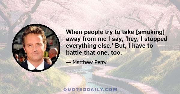 When people try to take [smoking] away from me I say, 'hey, I stopped everything else.' But, I have to battle that one, too.