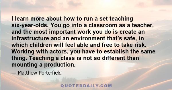 I learn more about how to run a set teaching six-year-olds. You go into a classroom as a teacher, and the most important work you do is create an infrastructure and an environment that's safe, in which children will