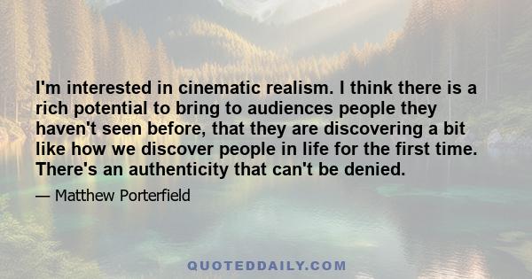 I'm interested in cinematic realism. I think there is a rich potential to bring to audiences people they haven't seen before, that they are discovering a bit like how we discover people in life for the first time.