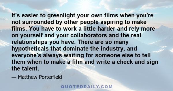 It's easier to greenlight your own films when you're not surrounded by other people aspiring to make films. You have to work a little harder and rely more on yourself and your collaborators and the real relationships