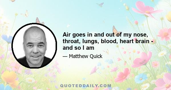 Air goes in and out of my nose, throat, lungs, blood, heart brain - and so I am