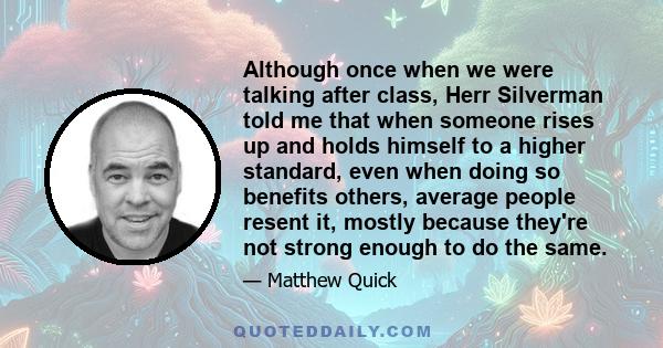 Although once when we were talking after class, Herr Silverman told me that when someone rises up and holds himself to a higher standard, even when doing so benefits others, average people resent it, mostly because