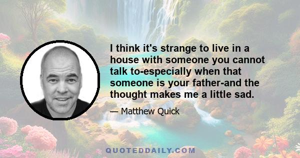 I think it's strange to live in a house with someone you cannot talk to-especially when that someone is your father-and the thought makes me a little sad.