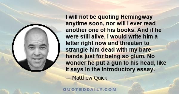 I will not be quoting Hemingway anytime soon, nor will I ever read another one of his books. And if he were still alive, I would write him a letter right now and threaten to strangle him dead with my bare hands just for 