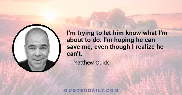 I'm trying to let him know what I'm about to do. I'm hoping he can save me, even though I realize he can't.