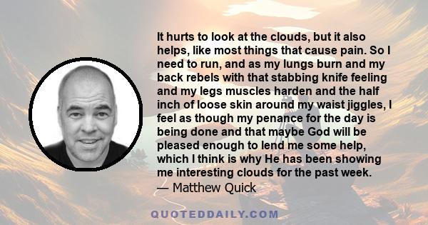 It hurts to look at the clouds, but it also helps, like most things that cause pain. So I need to run, and as my lungs burn and my back rebels with that stabbing knife feeling and my legs muscles harden and the half