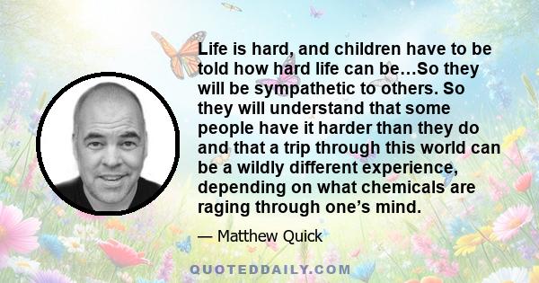 Life is hard, and children have to be told how hard life can be…So they will be sympathetic to others. So they will understand that some people have it harder than they do and that a trip through this world can be a