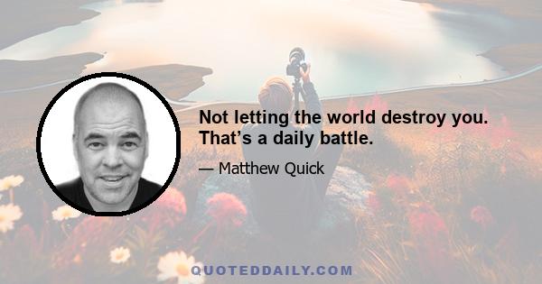 Not letting the world destroy you. That’s a daily battle.