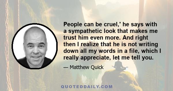 People can be cruel,' he says with a sympathetic look that makes me trust him even more. And right then I realize that he is not writing down all my words in a file, which I really appreciate, let me tell you.