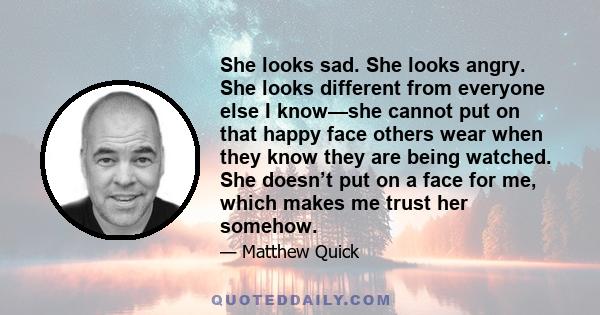 She looks sad. She looks angry. She looks different from everyone else I know—she cannot put on that happy face others wear when they know they are being watched. She doesn’t put on a face for me, which makes me trust