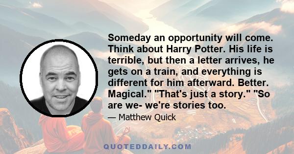 Someday an opportunity will come. Think about Harry Potter. His life is terrible, but then a letter arrives, he gets on a train, and everything is different for him afterward. Better. Magical. That's just a story. So