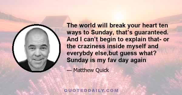 The world will break your heart ten ways to Sunday, that’s guaranteed. And I can’t begin to explain that- or the craziness inside myself and everybdy else,but guess what? Sunday is my fav day again