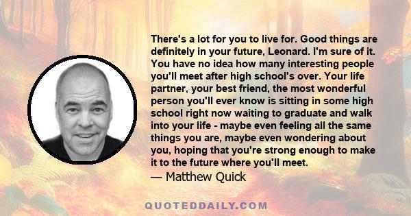 There's a lot for you to live for. Good things are definitely in your future, Leonard. I'm sure of it. You have no idea how many interesting people you'll meet after high school's over. Your life partner, your best