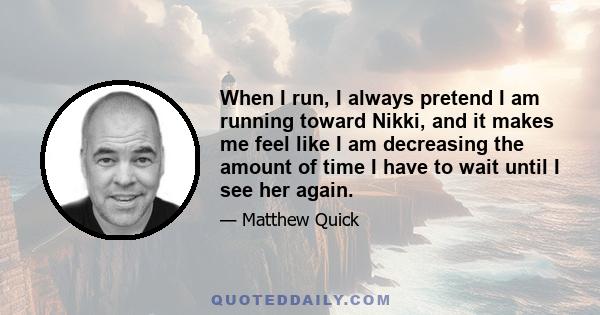 When I run, I always pretend I am running toward Nikki, and it makes me feel like I am decreasing the amount of time I have to wait until I see her again.