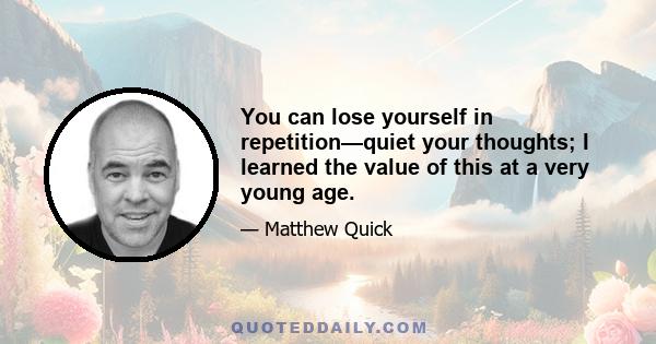 You can lose yourself in repetition—quiet your thoughts; I learned the value of this at a very young age.