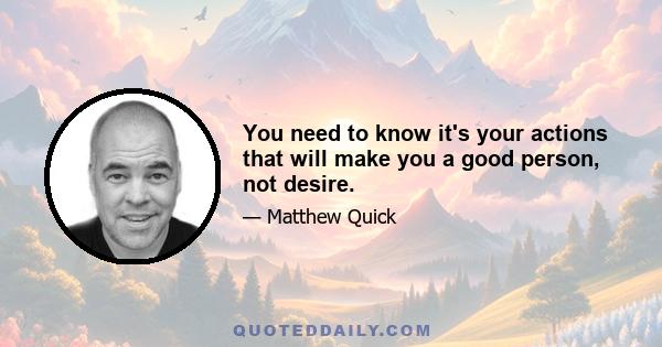 You need to know it's your actions that will make you a good person, not desire.