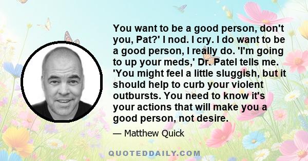 You want to be a good person, don't you, Pat?' I nod. I cry. I do want to be a good person, I really do. 'I'm going to up your meds,' Dr. Patel tells me. 'You might feel a little sluggish, but it should help to curb
