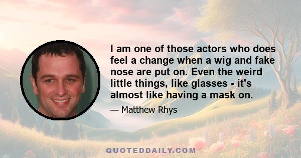 I am one of those actors who does feel a change when a wig and fake nose are put on. Even the weird little things, like glasses - it's almost like having a mask on.