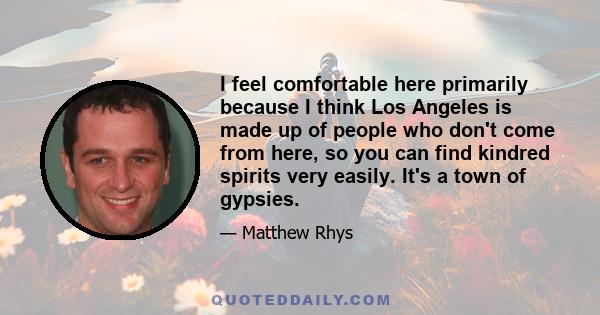 I feel comfortable here primarily because I think Los Angeles is made up of people who don't come from here, so you can find kindred spirits very easily. It's a town of gypsies.