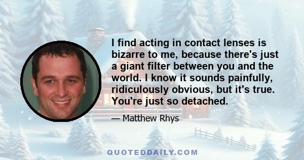 I find acting in contact lenses is bizarre to me, because there's just a giant filter between you and the world. I know it sounds painfully, ridiculously obvious, but it's true. You're just so detached.