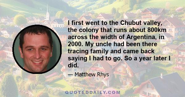 I first went to the Chubut valley, the colony that runs about 800km across the width of Argentina, in 2000. My uncle had been there tracing family and came back saying I had to go. So a year later I did.