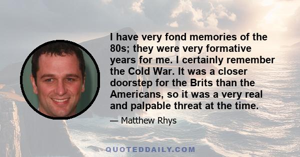 I have very fond memories of the 80s; they were very formative years for me. I certainly remember the Cold War. It was a closer doorstep for the Brits than the Americans, so it was a very real and palpable threat at the 