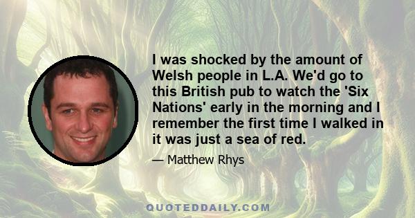 I was shocked by the amount of Welsh people in L.A. We'd go to this British pub to watch the 'Six Nations' early in the morning and I remember the first time I walked in it was just a sea of red.