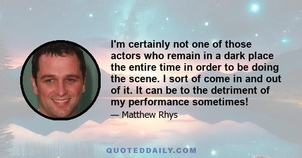 I'm certainly not one of those actors who remain in a dark place the entire time in order to be doing the scene. I sort of come in and out of it. It can be to the detriment of my performance sometimes!