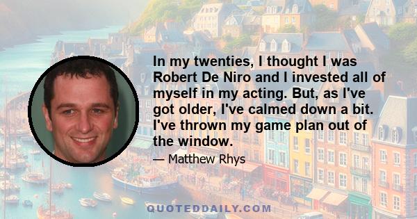 In my twenties, I thought I was Robert De Niro and I invested all of myself in my acting. But, as I've got older, I've calmed down a bit. I've thrown my game plan out of the window.