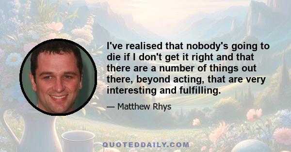 I've realised that nobody's going to die if I don't get it right and that there are a number of things out there, beyond acting, that are very interesting and fulfilling.