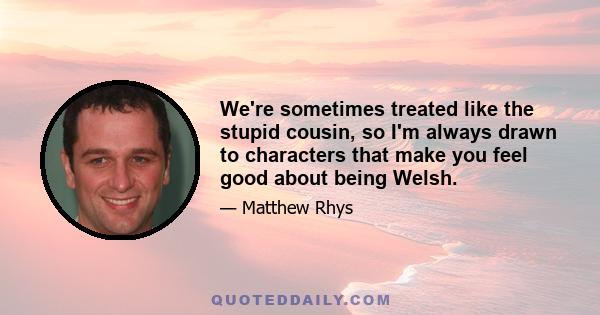 We're sometimes treated like the stupid cousin, so I'm always drawn to characters that make you feel good about being Welsh.