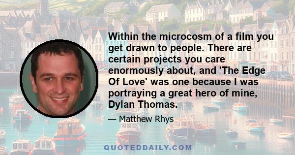 Within the microcosm of a film you get drawn to people. There are certain projects you care enormously about, and 'The Edge Of Love' was one because I was portraying a great hero of mine, Dylan Thomas.