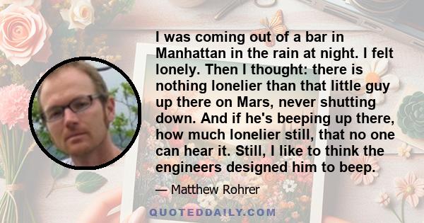 I was coming out of a bar in Manhattan in the rain at night. I felt lonely. Then I thought: there is nothing lonelier than that little guy up there on Mars, never shutting down. And if he's beeping up there, how much