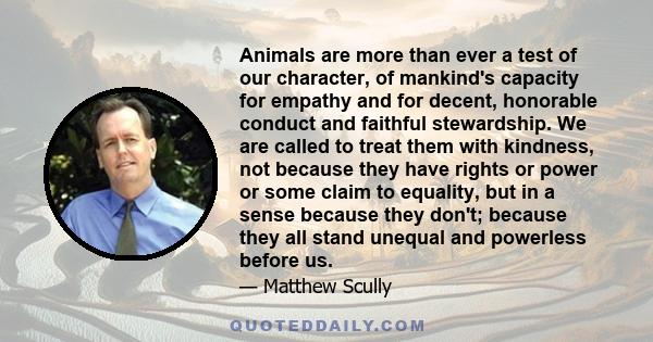 Animals are more than ever a test of our character, of mankind's capacity for empathy and for decent, honorable conduct and faithful stewardship. We are called to treat them with kindness, not because they have rights