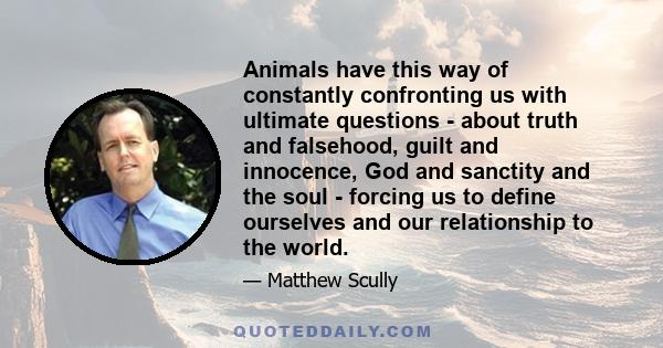 Animals have this way of constantly confronting us with ultimate questions - about truth and falsehood, guilt and innocence, God and sanctity and the soul - forcing us to define ourselves and our relationship to the