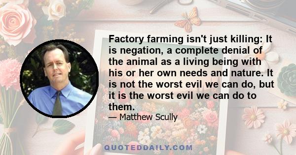 Factory farming isn't just killing: It is negation, a complete denial of the animal as a living being with his or her own needs and nature. It is not the worst evil we can do, but it is the worst evil we can do to them.