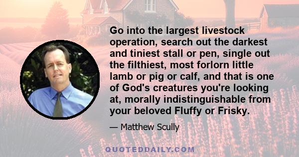 Go into the largest livestock operation, search out the darkest and tiniest stall or pen, single out the filthiest, most forlorn little lamb or pig or calf, and that is one of God's creatures you're looking at, morally