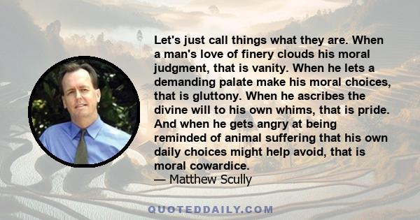 Let's just call things what they are. When a man's love of finery clouds his moral judgment, that is vanity. When he lets a demanding palate make his moral choices, that is gluttony. When he ascribes the divine will to