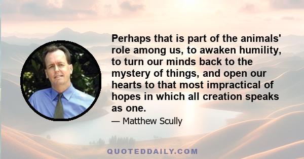 Perhaps that is part of the animals' role among us, to awaken humility, to turn our minds back to the mystery of things, and open our hearts to that most impractical of hopes in which all creation speaks as one.