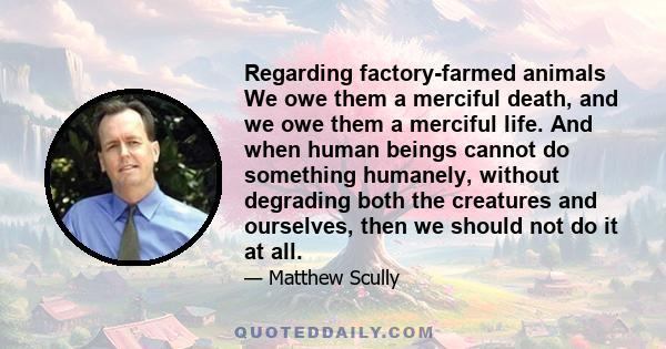 Regarding factory-farmed animals We owe them a merciful death, and we owe them a merciful life. And when human beings cannot do something humanely, without degrading both the creatures and ourselves, then we should not