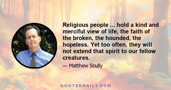 Religious people ... hold a kind and merciful view of life, the faith of the broken, the hounded, the hopeless. Yet too often, they will not extend that spirit to our fellow creatures.