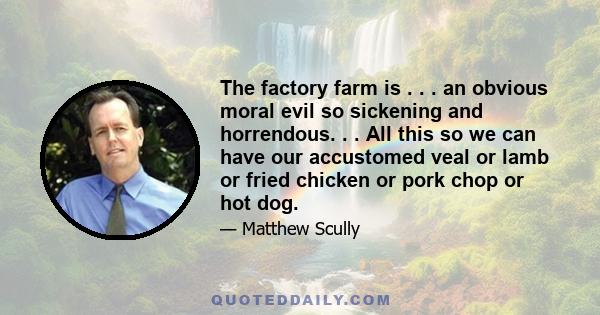 The factory farm is . . . an obvious moral evil so sickening and horrendous. . . All this so we can have our accustomed veal or lamb or fried chicken or pork chop or hot dog.