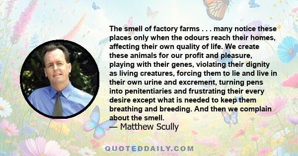 The smell of factory farms . . . many notice these places only when the odours reach their homes, affecting their own quality of life. We create these animals for our profit and pleasure, playing with their genes,