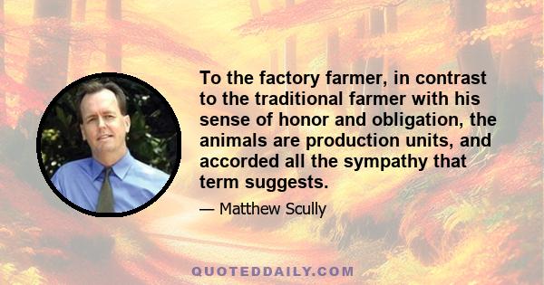 To the factory farmer, in contrast to the traditional farmer with his sense of honor and obligation, the animals are production units, and accorded all the sympathy that term suggests.