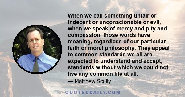 When we call something unfair or indecent or unconscionable or evil, when we speak of mercy and pity and compassion, those words have meaning, regardless of our particular faith or moral philosophy. They appeal to