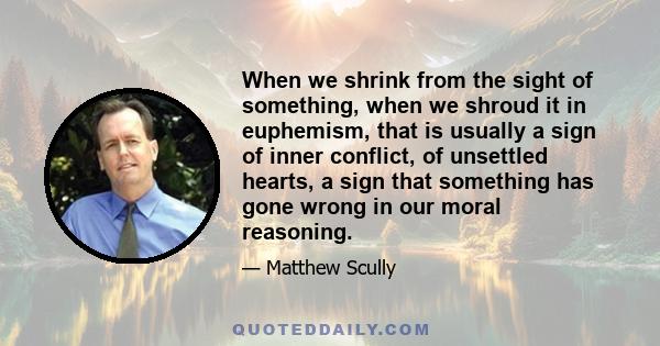 When we shrink from the sight of something, when we shroud it in euphemism, that is usually a sign of inner conflict, of unsettled hearts, a sign that something has gone wrong in our moral reasoning.