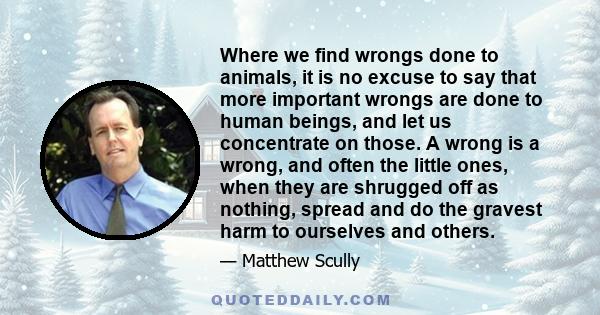 Where we find wrongs done to animals, it is no excuse to say that more important wrongs are done to human beings, and let us concentrate on those. A wrong is a wrong, and often the little ones, when they are shrugged