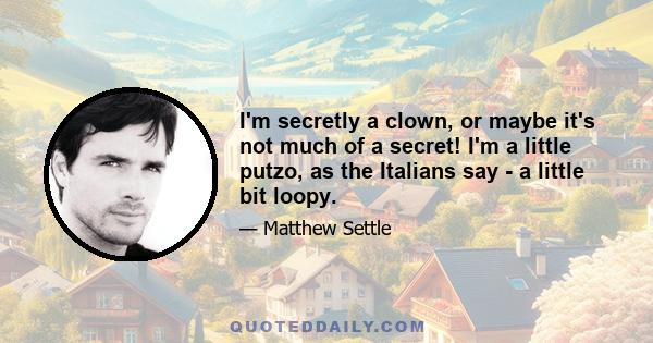 I'm secretly a clown, or maybe it's not much of a secret! I'm a little putzo, as the Italians say - a little bit loopy.