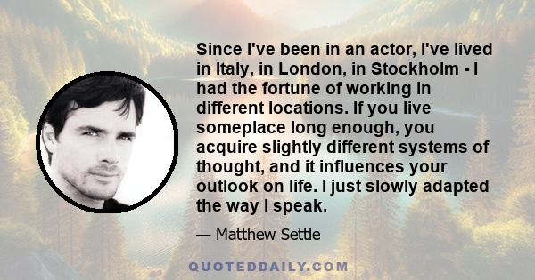 Since I've been in an actor, I've lived in Italy, in London, in Stockholm - I had the fortune of working in different locations. If you live someplace long enough, you acquire slightly different systems of thought, and